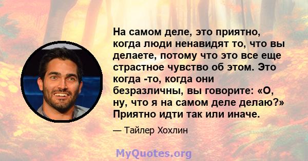 На самом деле, это приятно, когда люди ненавидят то, что вы делаете, потому что это все еще страстное чувство об этом. Это когда -то, когда они безразличны, вы говорите: «О, ну, что я на самом деле делаю?» Приятно идти