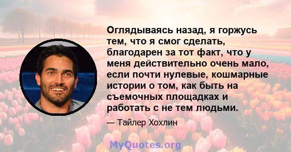 Оглядываясь назад, я горжусь тем, что я смог сделать, благодарен за тот факт, что у меня действительно очень мало, если почти нулевые, кошмарные истории о том, как быть на съемочных площадках и работать с не тем людьми.