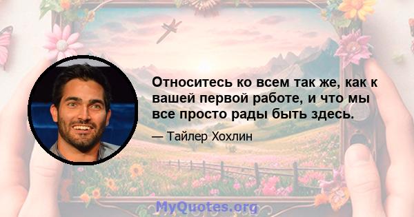 Относитесь ко всем так же, как к вашей первой работе, и что мы все просто рады быть здесь.