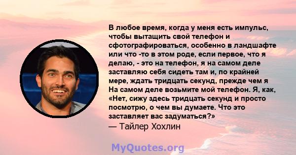 В любое время, когда у меня есть импульс, чтобы вытащить свой телефон и сфотографироваться, особенно в ландшафте или что -то в этом роде, если первое, что я делаю, - это на телефон, я на самом деле заставляю себя сидеть 