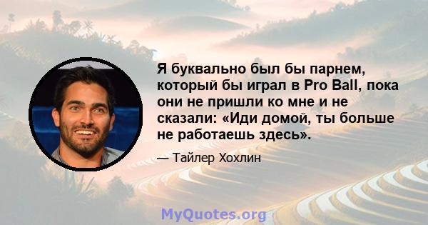 Я буквально был бы парнем, который бы играл в Pro Ball, пока они не пришли ко мне и не сказали: «Иди домой, ты больше не работаешь здесь».