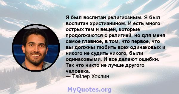 Я был воспитан религиозным. Я был воспитан христианином. И есть много острых тем и вещей, которые продолжаются с религией, но для меня самое главное, в том, что первое, что вы должны любить всех одинаковых и никого не