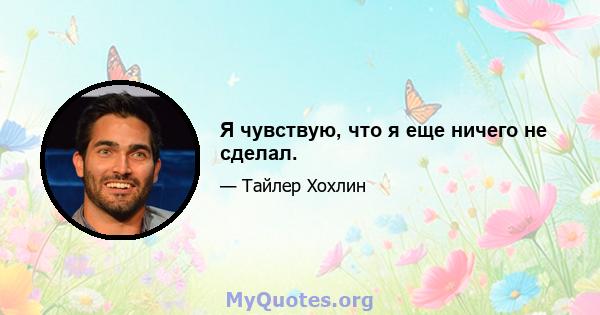 Я чувствую, что я еще ничего не сделал.