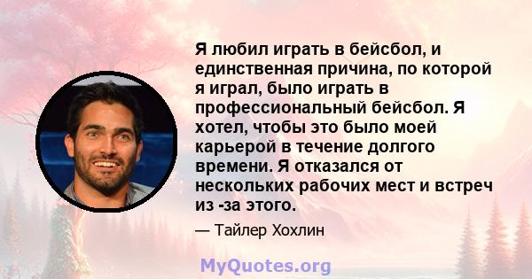 Я любил играть в бейсбол, и единственная причина, по которой я играл, было играть в профессиональный бейсбол. Я хотел, чтобы это было моей карьерой в течение долгого времени. Я отказался от нескольких рабочих мест и