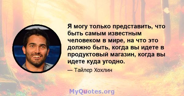 Я могу только представить, что быть самым известным человеком в мире, на что это должно быть, когда вы идете в продуктовый магазин, когда вы идете куда угодно.