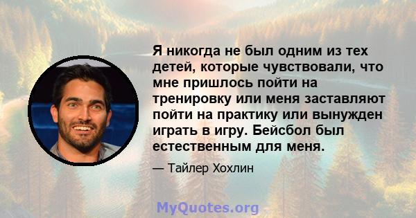 Я никогда не был одним из тех детей, которые чувствовали, что мне пришлось пойти на тренировку или меня заставляют пойти на практику или вынужден играть в игру. Бейсбол был естественным для меня.