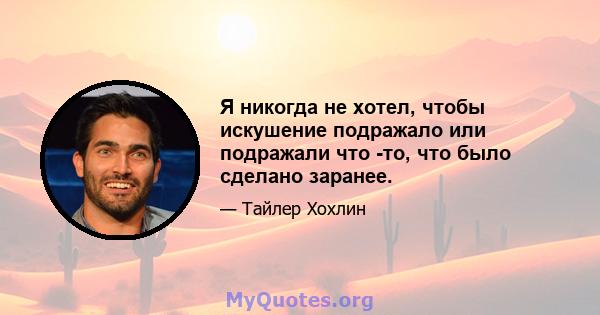 Я никогда не хотел, чтобы искушение подражало или подражали что -то, что было сделано заранее.