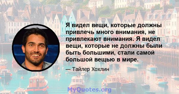 Я видел вещи, которые должны привлечь много внимания, не привлекают внимания. Я видел вещи, которые не должны были быть большими, стали самой большой вещью в мире.