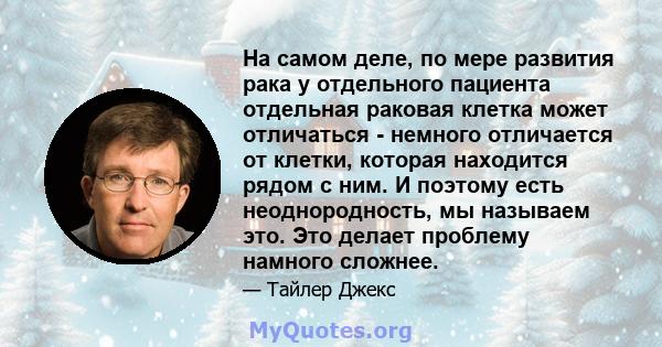 На самом деле, по мере развития рака у отдельного пациента отдельная раковая клетка может отличаться - немного отличается от клетки, которая находится рядом с ним. И поэтому есть неоднородность, мы называем это. Это