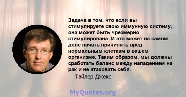 Задача в том, что если вы стимулируете свою иммунную систему, она может быть чрезмерно стимулирована. И это может на самом деле начать причинять вред нормальным клеткам в вашем организме. Таким образом, мы должны