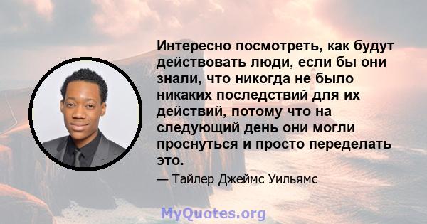 Интересно посмотреть, как будут действовать люди, если бы они знали, что никогда не было никаких последствий для их действий, потому что на следующий день они могли проснуться и просто переделать это.