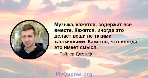 Музыка, кажется, содержит все вместе. Кажется, иногда это делает вещи не такими хаотичными. Кажется, что иногда это имеет смысл.