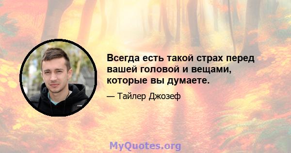 Всегда есть такой страх перед вашей головой и вещами, которые вы думаете.