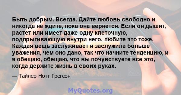 Быть добрым. Всегда. Дайте любовь свободно и никогда не ждите, пока она вернется. Если он дышит, растет или имеет даже одну клеточную, подпрыгивающую внутри него, любите это тоже. Каждая вещь заслуживает и заслужила