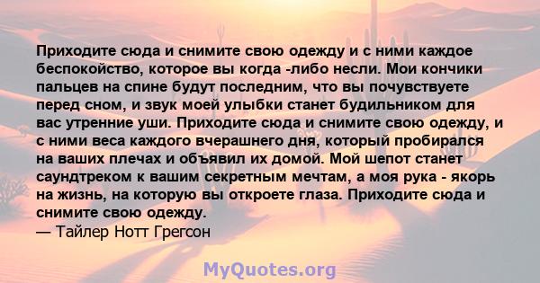 Приходите сюда и снимите свою одежду и с ними каждое беспокойство, которое вы когда -либо несли. Мои кончики пальцев на спине будут последним, что вы почувствуете перед сном, и звук моей улыбки станет будильником для