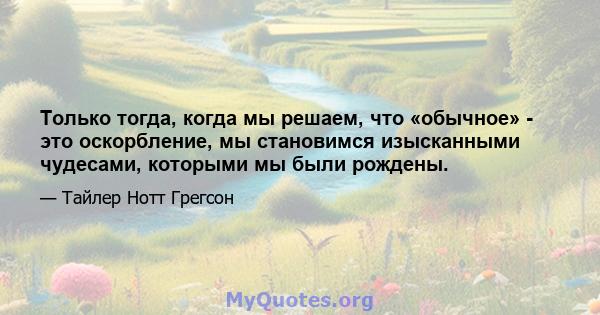 Только тогда, когда мы решаем, что «обычное» - это оскорбление, мы становимся изысканными чудесами, которыми мы были рождены.