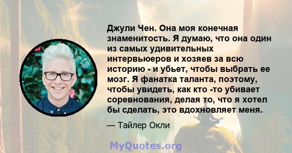 Джули Чен. Она моя конечная знаменитость. Я думаю, что она один из самых удивительных интервьюеров и хозяев за всю историю - и убьет, чтобы выбрать ее мозг. Я фанатка таланта, поэтому, чтобы увидеть, как кто -то убивает 