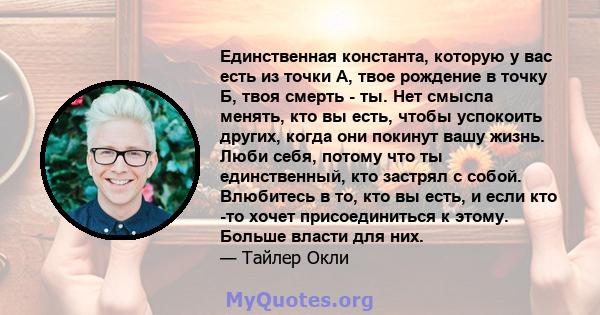 Единственная константа, которую у вас есть из точки А, твое рождение в точку Б, твоя смерть - ты. Нет смысла менять, кто вы есть, чтобы успокоить других, когда они покинут вашу жизнь. Люби себя, потому что ты