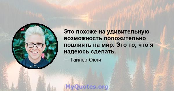 Это похоже на удивительную возможность положительно повлиять на мир. Это то, что я надеюсь сделать.