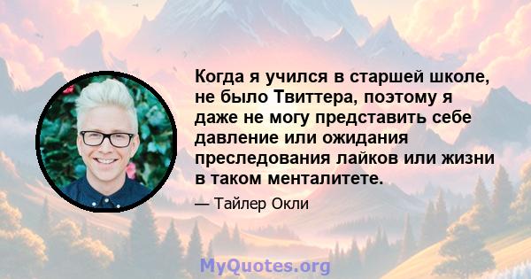 Когда я учился в старшей школе, не было Твиттера, поэтому я даже не могу представить себе давление или ожидания преследования лайков или жизни в таком менталитете.