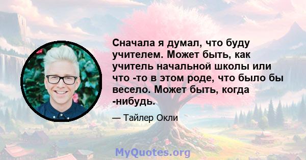 Сначала я думал, что буду учителем. Может быть, как учитель начальной школы или что -то в этом роде, что было бы весело. Может быть, когда -нибудь.