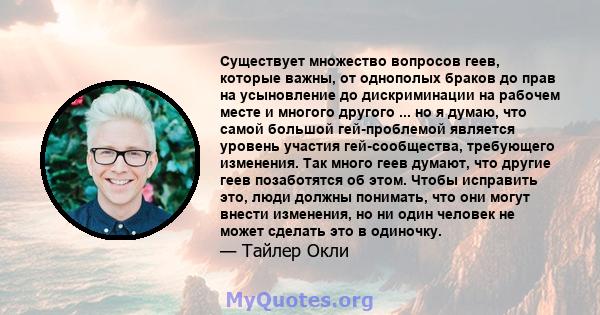 Существует множество вопросов геев, которые важны, от однополых браков до прав на усыновление до дискриминации на рабочем месте и многого другого ... но я думаю, что самой большой гей-проблемой является уровень участия