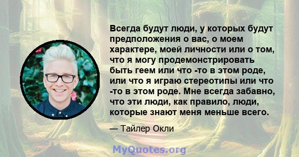 Всегда будут люди, у которых будут предположения о вас, о моем характере, моей личности или о том, что я могу продемонстрировать быть геем или что -то в этом роде, или что я играю стереотипы или что -то в этом роде. Мне 