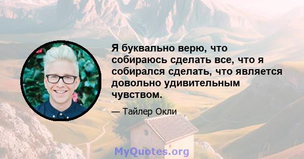 Я буквально верю, что собираюсь сделать все, что я собирался сделать, что является довольно удивительным чувством.