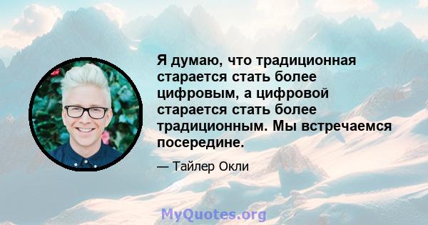 Я думаю, что традиционная старается стать более цифровым, а цифровой старается стать более традиционным. Мы встречаемся посередине.