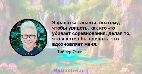 Я фанатка таланта, поэтому, чтобы увидеть, как кто -то убивает соревнования, делая то, что я хотел бы сделать, это вдохновляет меня.