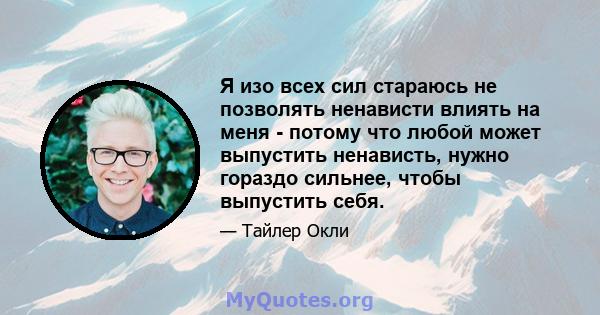 Я изо всех сил стараюсь не позволять ненависти влиять на меня - потому что любой может выпустить ненависть, нужно гораздо сильнее, чтобы выпустить себя.