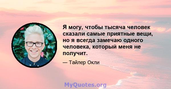 Я могу, чтобы тысяча человек сказали самые приятные вещи, но я всегда замечаю одного человека, который меня не получит.