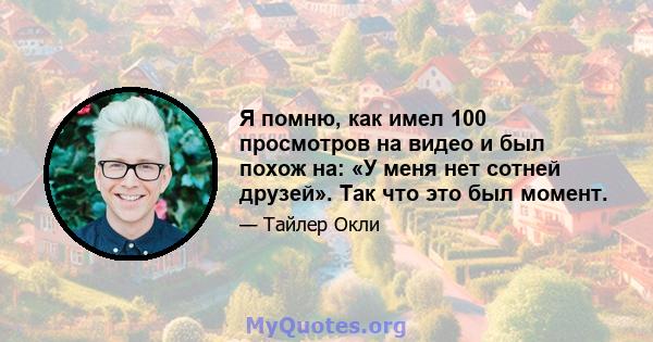 Я помню, как имел 100 просмотров на видео и был похож на: «У меня нет сотней друзей». Так что это был момент.