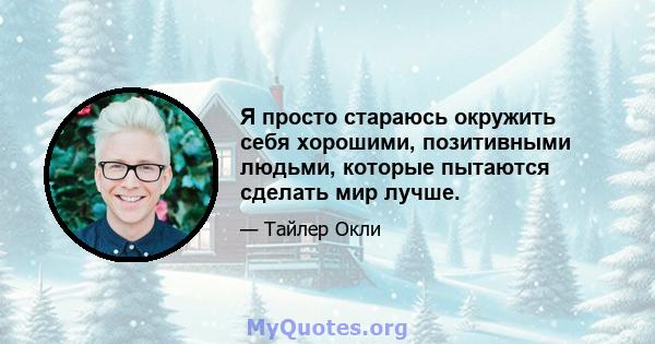 Я просто стараюсь окружить себя хорошими, позитивными людьми, которые пытаются сделать мир лучше.