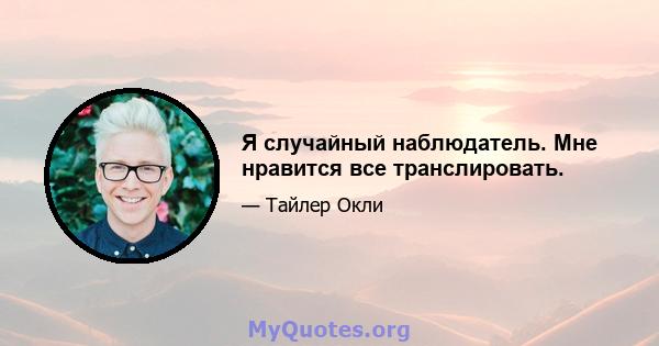 Я случайный наблюдатель. Мне нравится все транслировать.