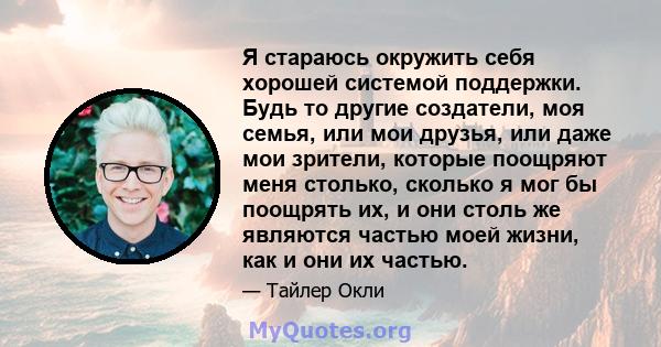 Я стараюсь окружить себя хорошей системой поддержки. Будь то другие создатели, моя семья, или мои друзья, или даже мои зрители, которые поощряют меня столько, сколько я мог бы поощрять их, и они столь же являются частью 