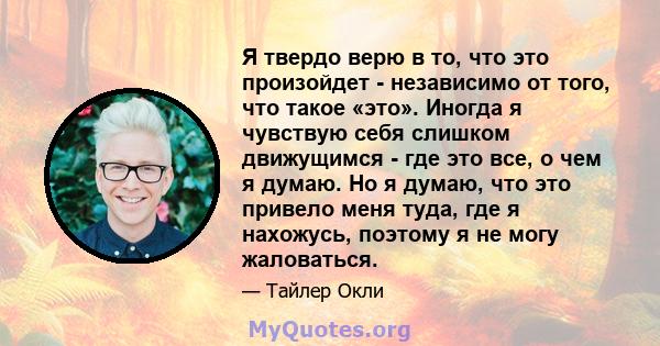 Я твердо верю в то, что это произойдет - независимо от того, что такое «это». Иногда я чувствую себя слишком движущимся - где это все, о чем я думаю. Но я думаю, что это привело меня туда, где я нахожусь, поэтому я не