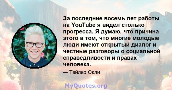 За последние восемь лет работы на YouTube я видел столько прогресса. Я думаю, что причина этого в том, что многие молодые люди имеют открытый диалог и честные разговоры о социальной справедливости и правах человека.