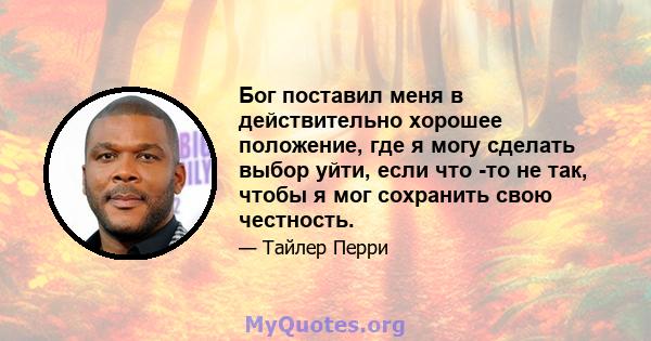 Бог поставил меня в действительно хорошее положение, где я могу сделать выбор уйти, если что -то не так, чтобы я мог сохранить свою честность.