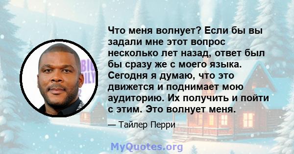 Что меня волнует? Если бы вы задали мне этот вопрос несколько лет назад, ответ был бы сразу же с моего языка. Сегодня я думаю, что это движется и поднимает мою аудиторию. Их получить и пойти с этим. Это волнует меня.