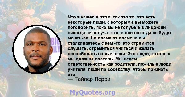 Что я нашел в этом, так это то, что есть некоторые люди, с которыми вы можете поговорить, пока вы не голубые в лицо-они никогда не получат его, и они никогда не будут меняться. Но время от времени вы сталкиваетесь с кем 