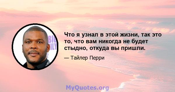 Что я узнал в этой жизни, так это то, что вам никогда не будет стыдно, откуда вы пришли.