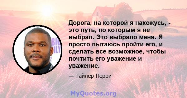 Дорога, на которой я нахожусь, - это путь, по которым я не выбрал. Это выбрало меня. Я просто пытаюсь пройти его, и сделать все возможное, чтобы почтить его уважение и уважение.