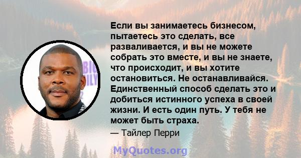 Если вы занимаетесь бизнесом, пытаетесь это сделать, все разваливается, и вы не можете собрать это вместе, и вы не знаете, что происходит, и вы хотите остановиться. Не останавливайся. Единственный способ сделать это и