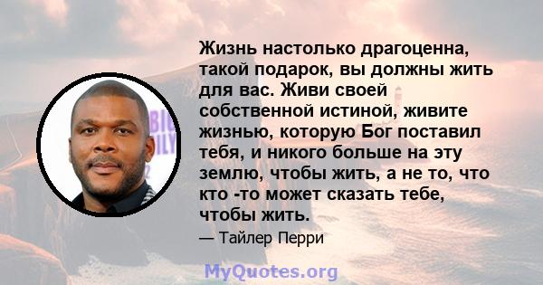 Жизнь настолько драгоценна, такой подарок, вы должны жить для вас. Живи своей собственной истиной, живите жизнью, которую Бог поставил тебя, и никого больше на эту землю, чтобы жить, а не то, что кто -то может сказать