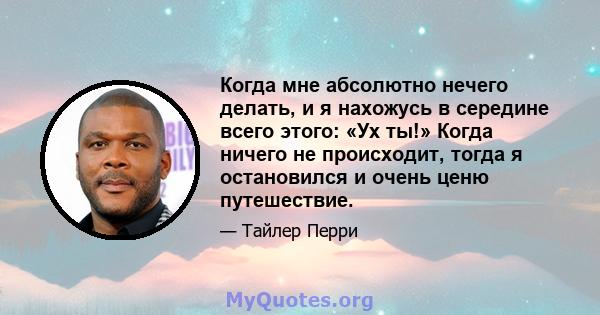 Когда мне абсолютно нечего делать, и я нахожусь в середине всего этого: «Ух ты!» Когда ничего не происходит, тогда я остановился и очень ценю путешествие.