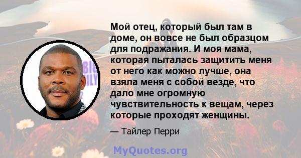 Мой отец, который был там в доме, он вовсе не был образцом для подражания. И моя мама, которая пыталась защитить меня от него как можно лучше, она взяла меня с собой везде, что дало мне огромную чувствительность к