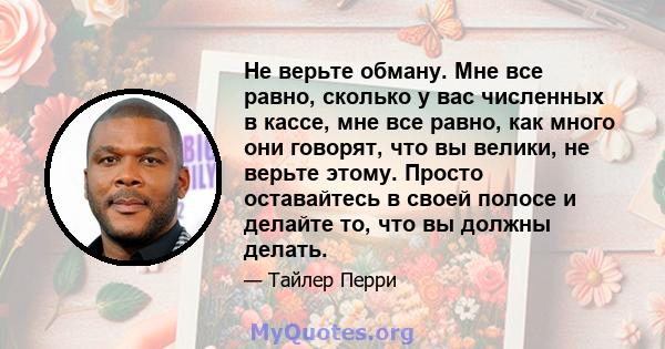 Не верьте обману. Мне все равно, сколько у вас численных в кассе, мне все равно, как много они говорят, что вы велики, не верьте этому. Просто оставайтесь в своей полосе и делайте то, что вы должны делать.