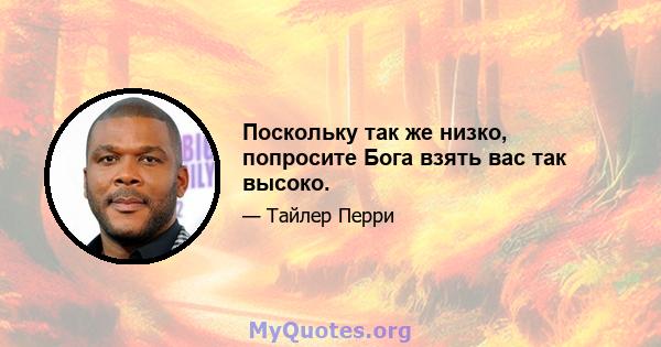 Поскольку так же низко, попросите Бога взять вас так высоко.