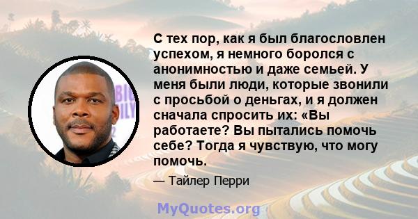 С тех пор, как я был благословлен успехом, я немного боролся с анонимностью и даже семьей. У меня были люди, которые звонили с просьбой о деньгах, и я должен сначала спросить их: «Вы работаете? Вы пытались помочь себе?